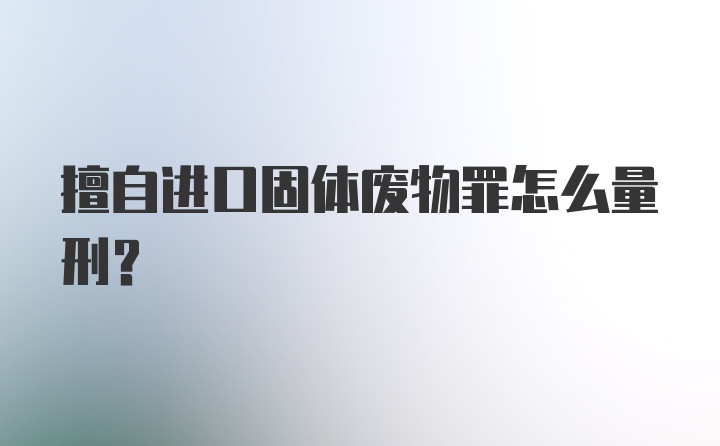 擅自进口固体废物罪怎么量刑?