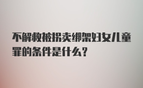 不解救被拐卖绑架妇女儿童罪的条件是什么？