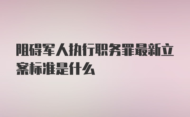 阻碍军人执行职务罪最新立案标准是什么