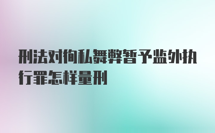 刑法对徇私舞弊暂予监外执行罪怎样量刑