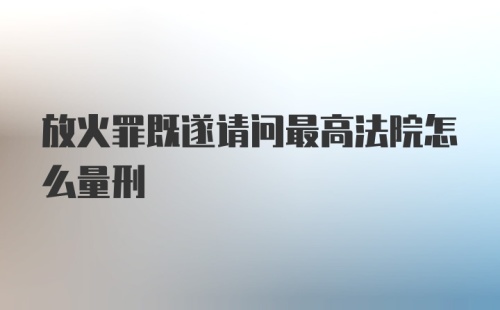 放火罪既遂请问最高法院怎么量刑