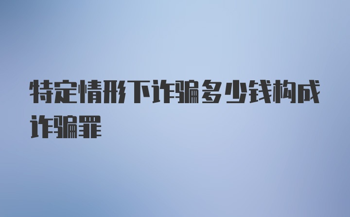 特定情形下诈骗多少钱构成诈骗罪