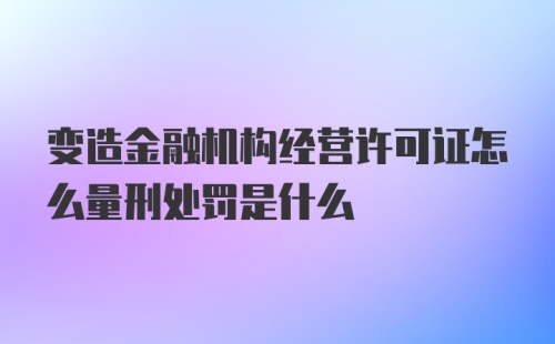 变造金融机构经营许可证怎么量刑处罚是什么