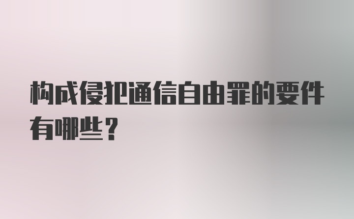 构成侵犯通信自由罪的要件有哪些?