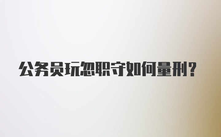 公务员玩忽职守如何量刑？