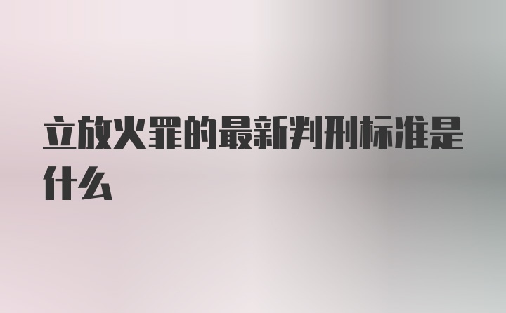 立放火罪的最新判刑标准是什么