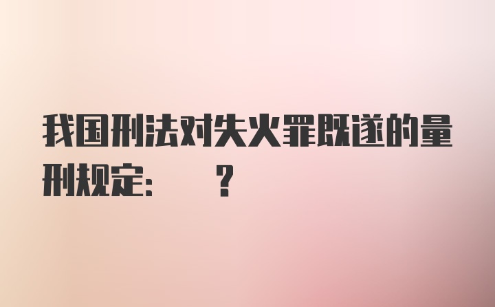 我国刑法对失火罪既遂的量刑规定: ?