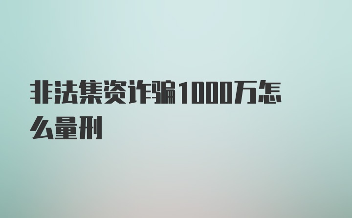 非法集资诈骗1000万怎么量刑