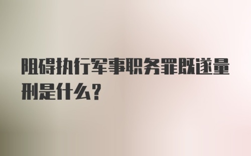 阻碍执行军事职务罪既遂量刑是什么？