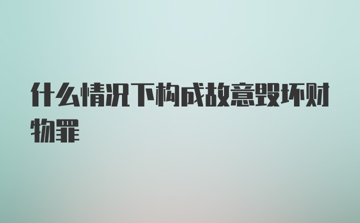 什么情况下构成故意毁坏财物罪