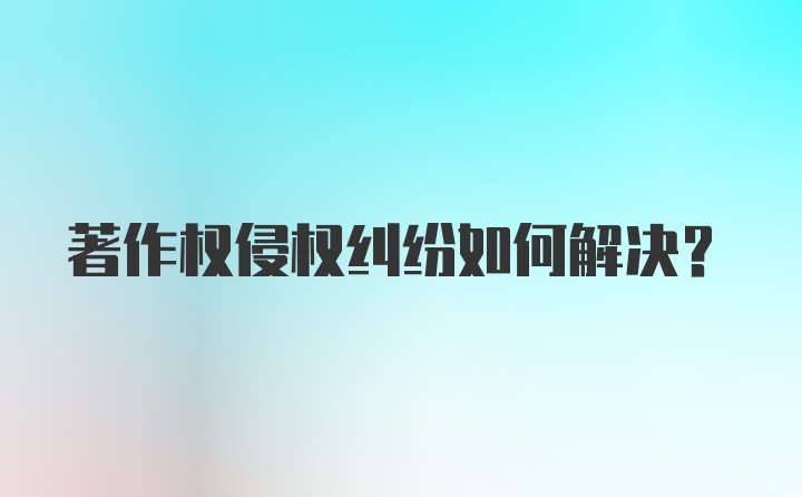 著作权侵权纠纷如何解决？