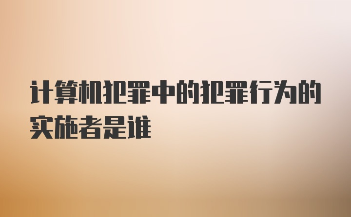 计算机犯罪中的犯罪行为的实施者是谁