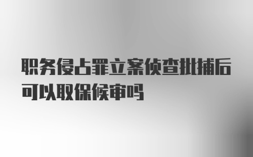 职务侵占罪立案侦查批捕后可以取保候审吗