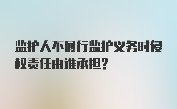 监护人不履行监护义务时侵权责任由谁承担?