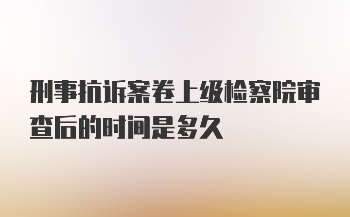 刑事抗诉案卷上级检察院审查后的时间是多久