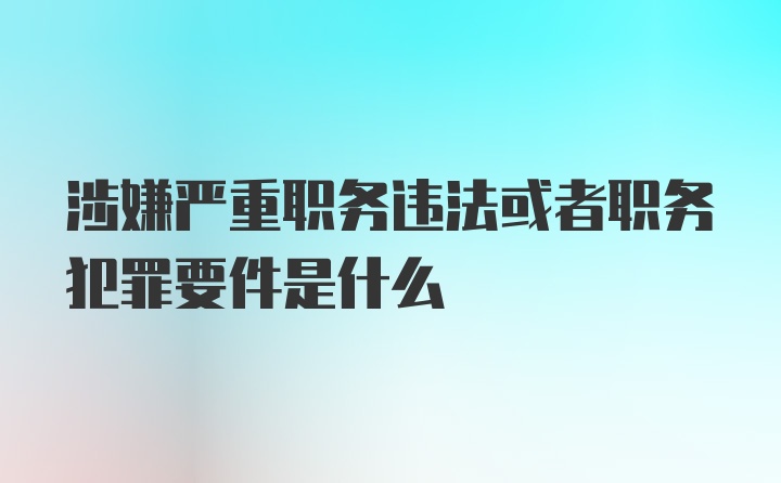 涉嫌严重职务违法或者职务犯罪要件是什么