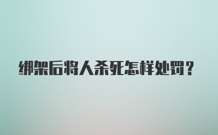 绑架后将人杀死怎样处罚?