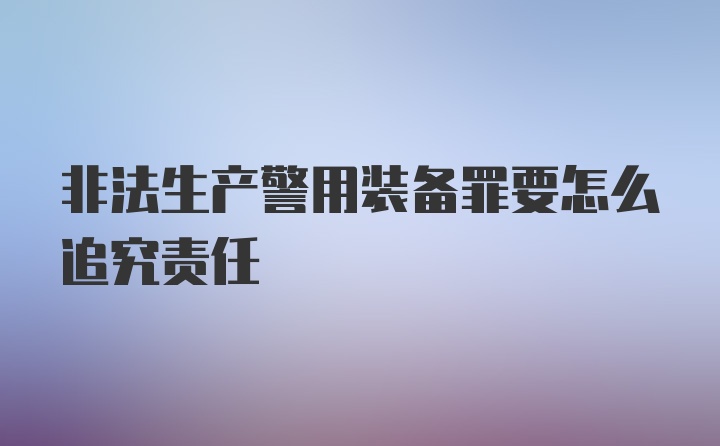 非法生产警用装备罪要怎么追究责任