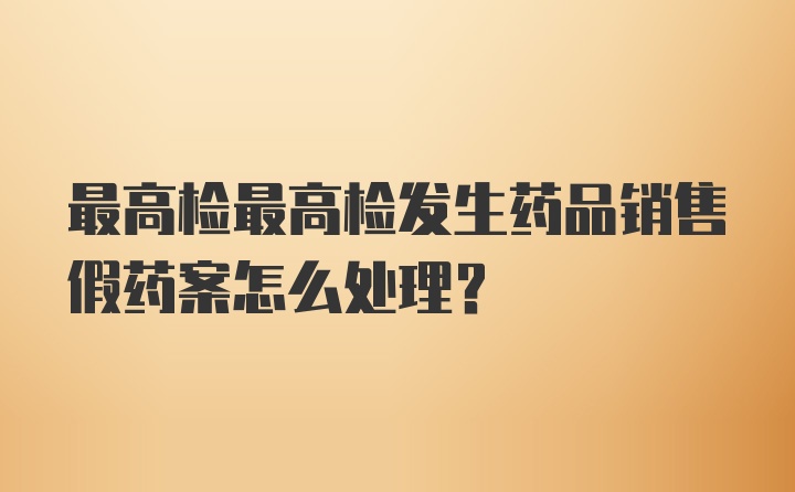 最高检最高检发生药品销售假药案怎么处理？