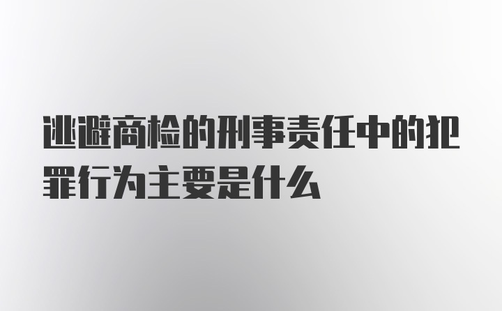 逃避商检的刑事责任中的犯罪行为主要是什么