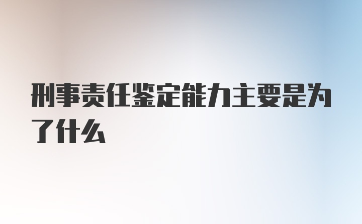 刑事责任鉴定能力主要是为了什么