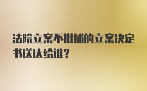 法院立案不批捕的立案决定书送达给谁？