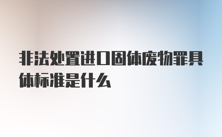 非法处置进口固体废物罪具体标准是什么