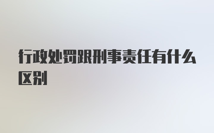 行政处罚跟刑事责任有什么区别