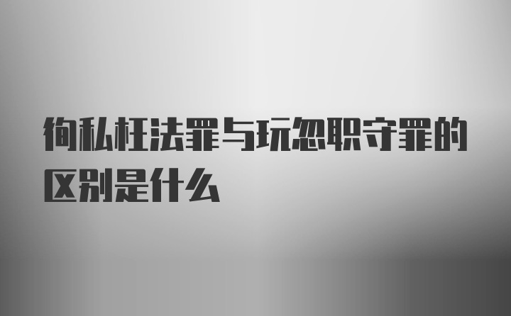 徇私枉法罪与玩忽职守罪的区别是什么