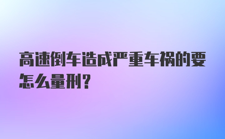 高速倒车造成严重车祸的要怎么量刑？