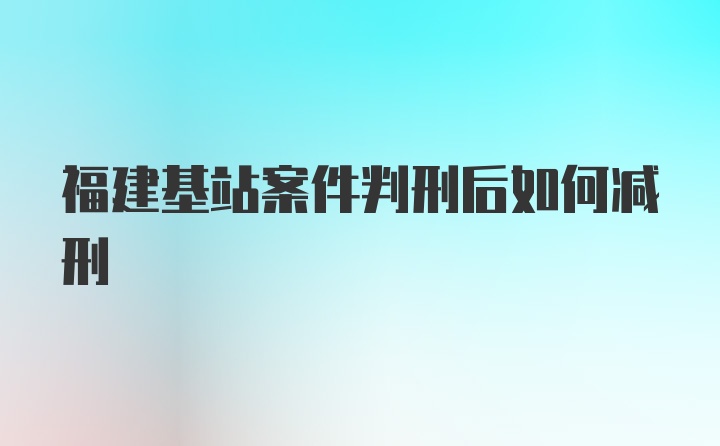 福建基站案件判刑后如何减刑