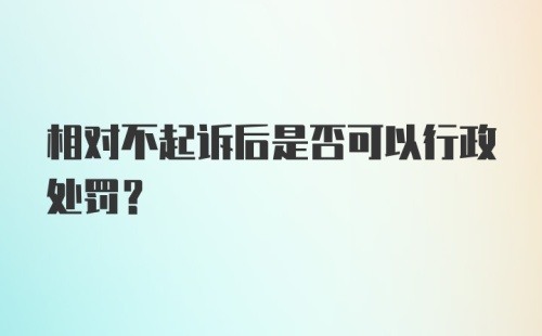 相对不起诉后是否可以行政处罚?