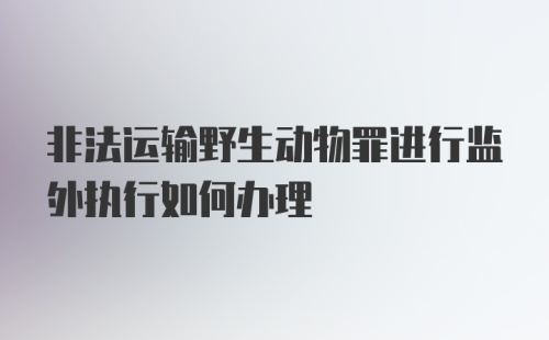 非法运输野生动物罪进行监外执行如何办理