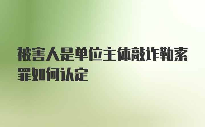 被害人是单位主体敲诈勒索罪如何认定