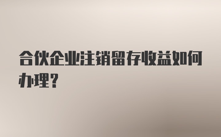 合伙企业注销留存收益如何办理?