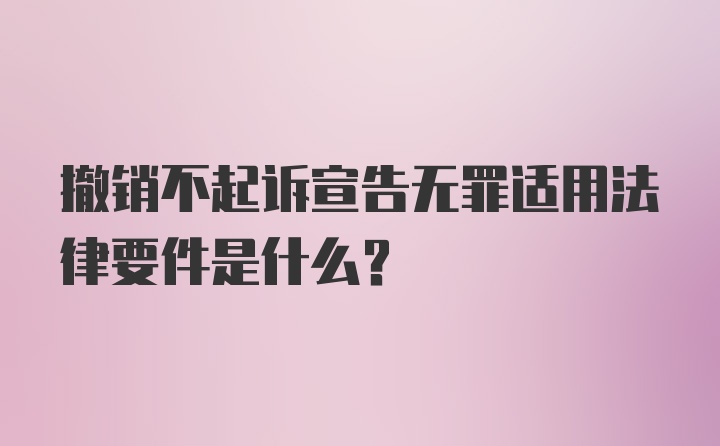 撤销不起诉宣告无罪适用法律要件是什么？