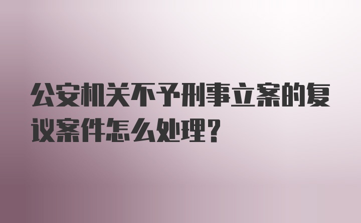 公安机关不予刑事立案的复议案件怎么处理?