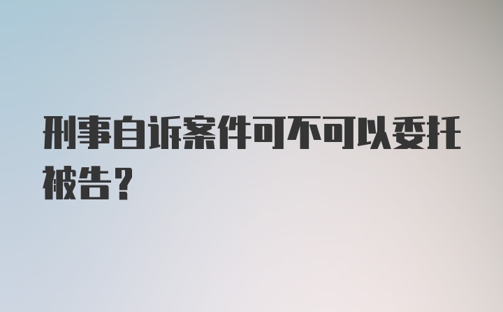 刑事自诉案件可不可以委托被告？