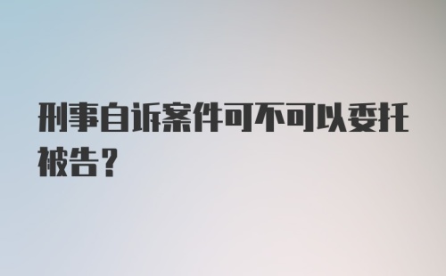 刑事自诉案件可不可以委托被告？