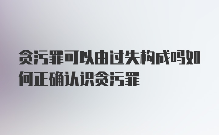 贪污罪可以由过失构成吗如何正确认识贪污罪