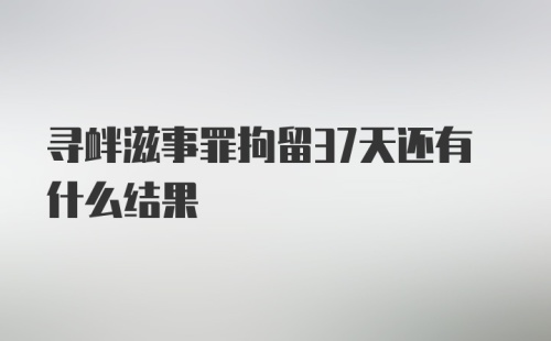 寻衅滋事罪拘留37天还有什么结果