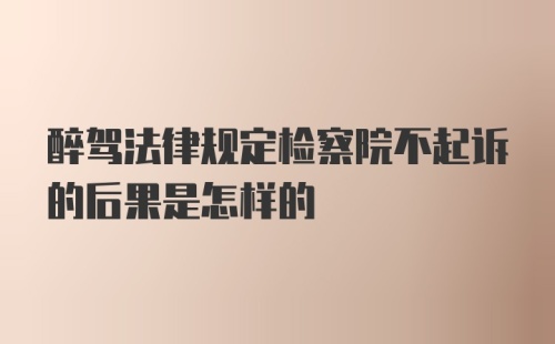 醉驾法律规定检察院不起诉的后果是怎样的