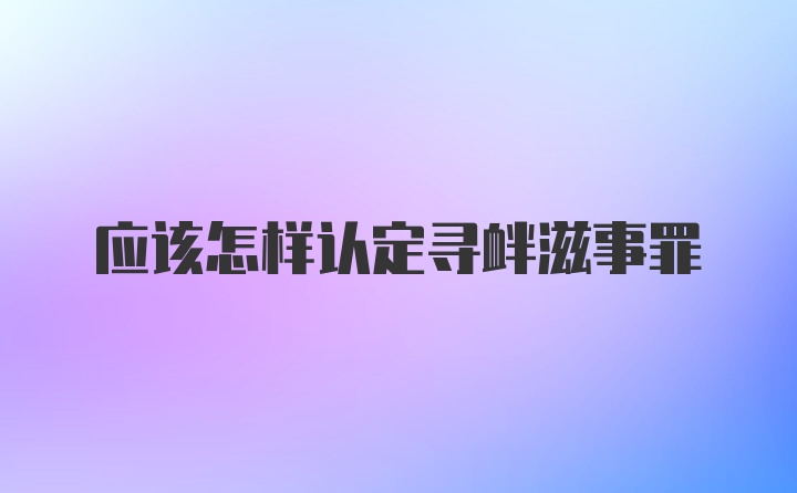 应该怎样认定寻衅滋事罪