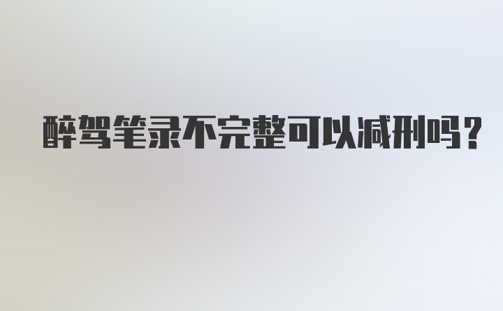 醉驾笔录不完整可以减刑吗？