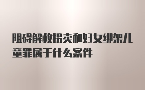 阻碍解救拐卖和妇女绑架儿童罪属于什么案件