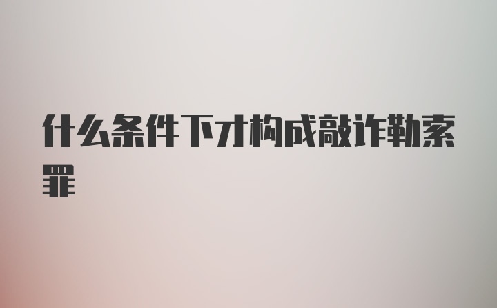 什么条件下才构成敲诈勒索罪