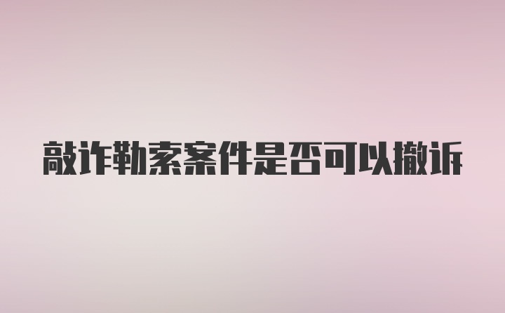 敲诈勒索案件是否可以撤诉