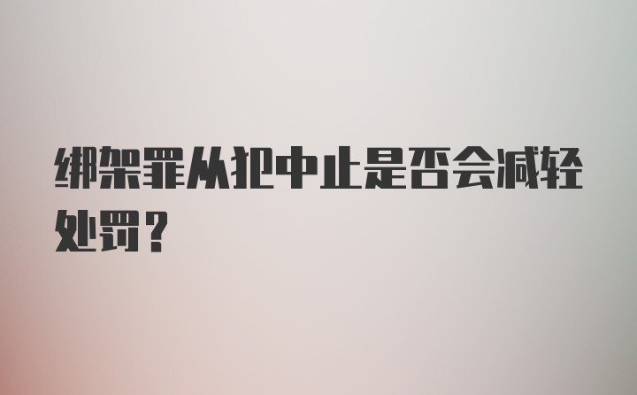 绑架罪从犯中止是否会减轻处罚？