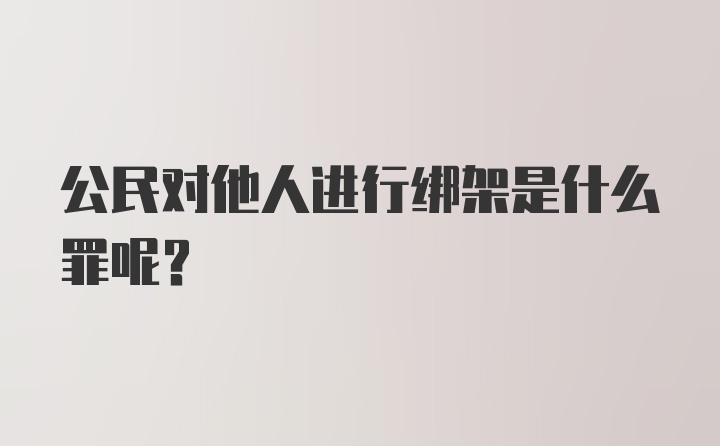 公民对他人进行绑架是什么罪呢？