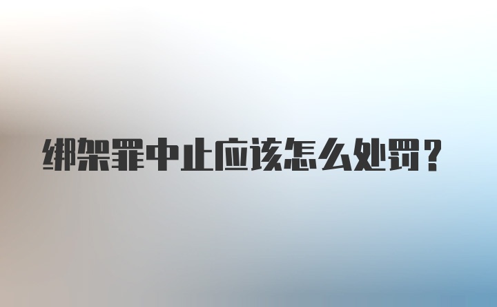 绑架罪中止应该怎么处罚?